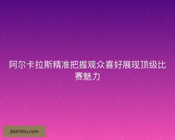 阿尔卡拉斯精准把握观众喜好展现顶级比赛魅力